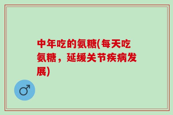 中年吃的氨糖(每天吃氨糖，延缓关节疾病发展)