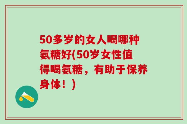 50多岁的女人喝哪种氨糖好(50岁女性值得喝氨糖，有助于保养身体！)
