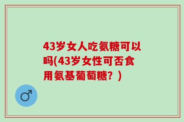 43岁女人吃氨糖可以吗(43岁女性可否食用氨基葡萄糖？)