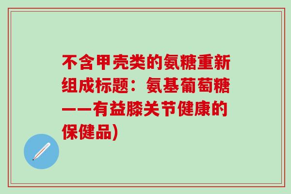 不含甲壳类的氨糖重新组成标题：氨基葡萄糖——有益膝关节健康的保健品)
