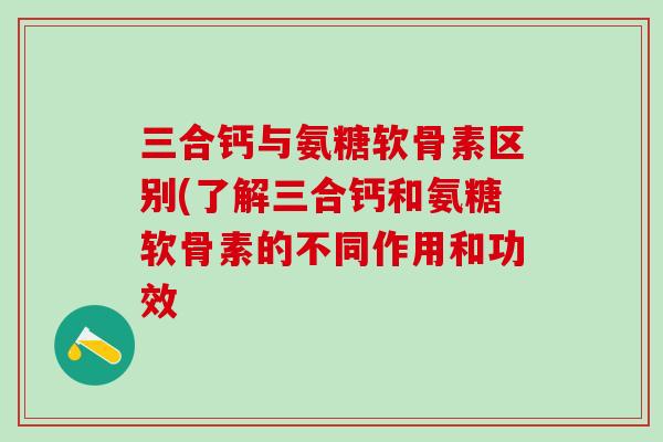 三合钙与氨糖软骨素区别(了解三合钙和氨糖软骨素的不同作用和功效