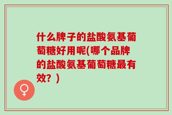 什么牌子的盐酸氨基葡萄糖好用呢(哪个品牌的盐酸氨基葡萄糖最有效？)