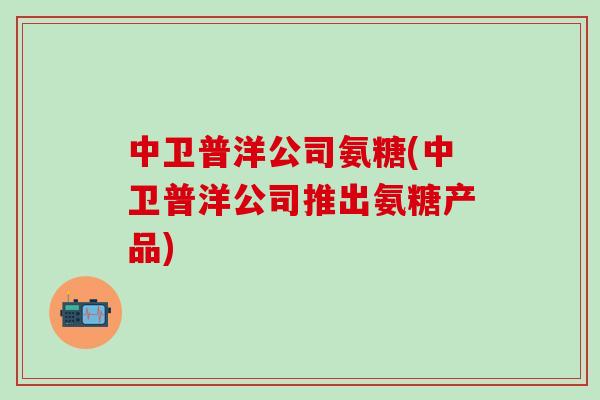 中卫普洋公司氨糖(中卫普洋公司推出氨糖产品)