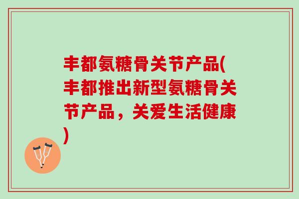 丰都氨糖骨关节产品(丰都推出新型氨糖骨关节产品，关爱生活健康)
