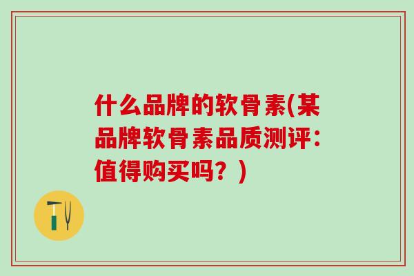 什么品牌的软骨素(某品牌软骨素品质测评：值得购买吗？)