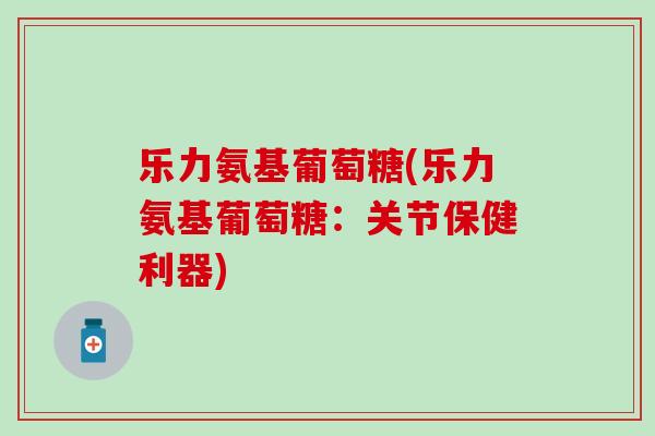乐力氨基葡萄糖(乐力氨基葡萄糖：关节保健利器)