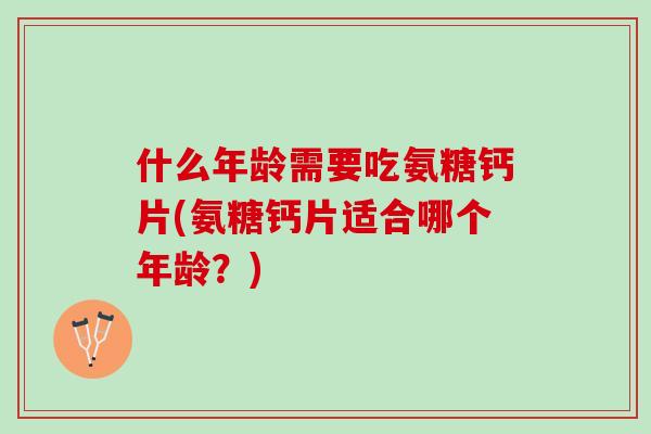 什么年龄需要吃氨糖钙片(氨糖钙片适合哪个年龄？)