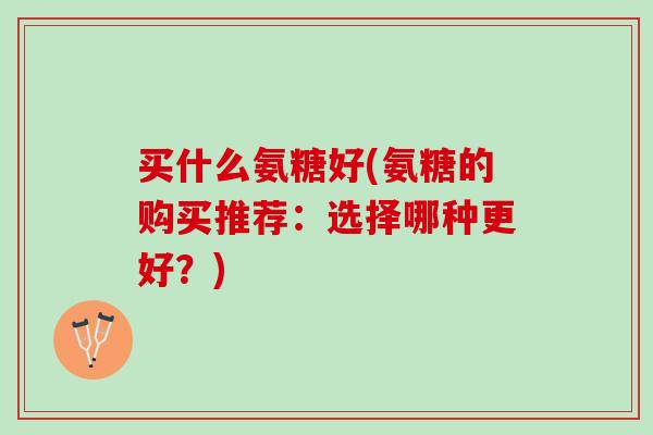 买什么氨糖好(氨糖的购买推荐：选择哪种更好？)