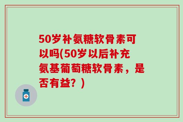 50岁补氨糖软骨素可以吗(50岁以后补充氨基葡萄糖软骨素，是否有益？)