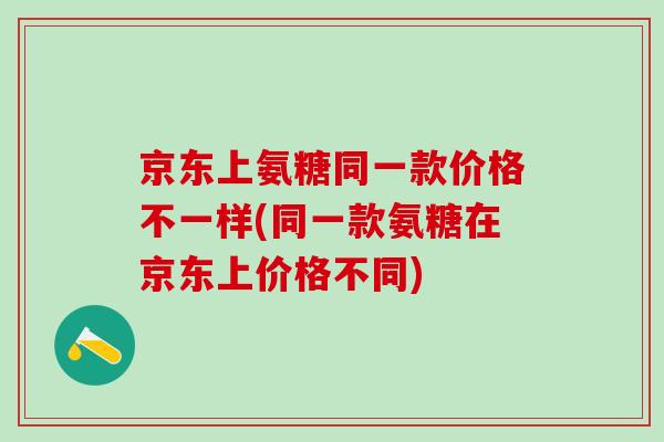 京东上氨糖同一款价格不一样(同一款氨糖在京东上价格不同)