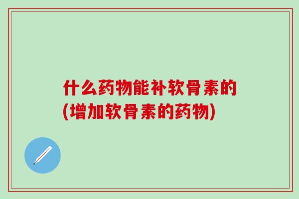 什么药物能补软骨素的(增加软骨素的药物)