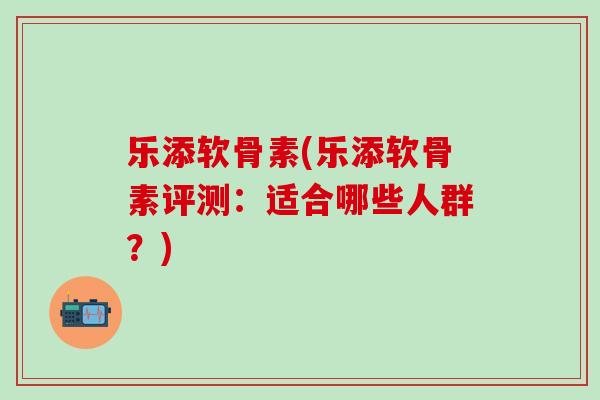 乐添软骨素(乐添软骨素评测：适合哪些人群？)