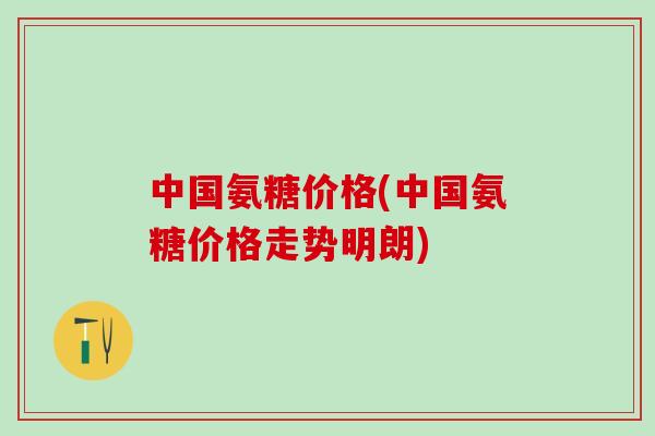 中国氨糖价格(中国氨糖价格走势明朗)