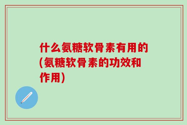 什么氨糖软骨素有用的(氨糖软骨素的功效和作用)