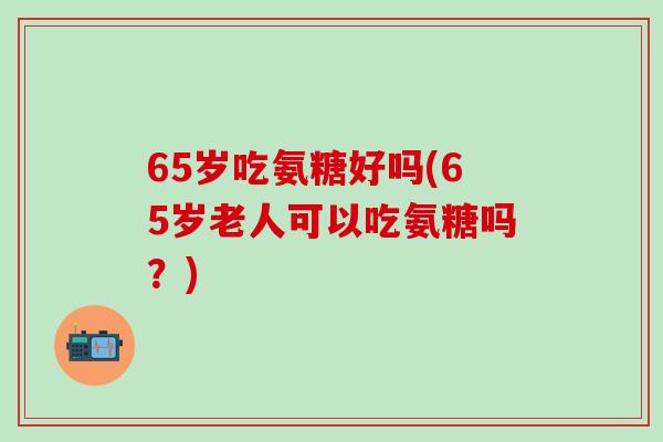 65岁吃氨糖好吗(65岁老人可以吃氨糖吗？)