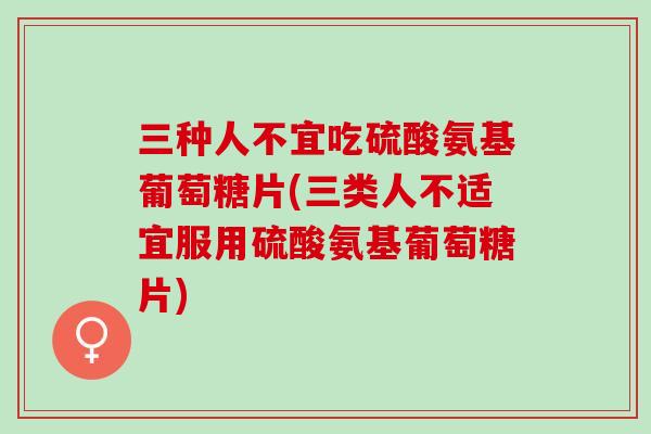三种人不宜吃硫酸氨基葡萄糖片(三类人不适宜服用硫酸氨基葡萄糖片)