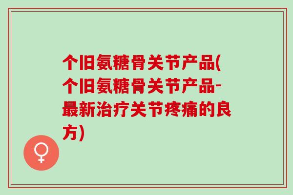 个旧氨糖骨关节产品(个旧氨糖骨关节产品-最新治疗关节疼痛的良方)