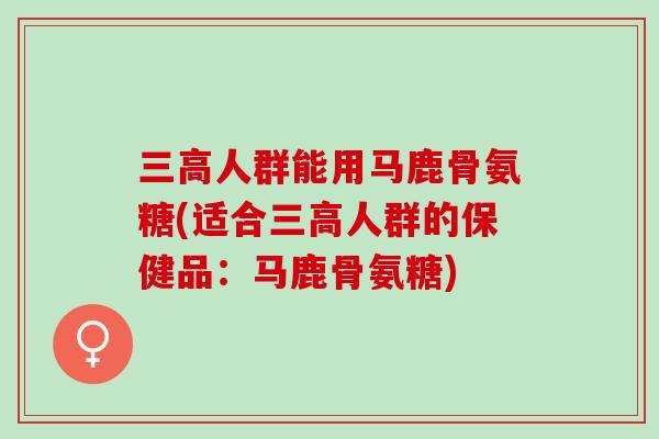 三高人群能用马鹿骨氨糖(适合三高人群的保健品：马鹿骨氨糖)
