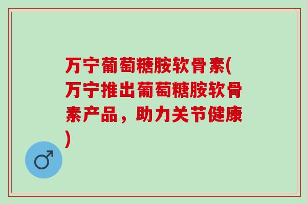 万宁葡萄糖胺软骨素(万宁推出葡萄糖胺软骨素产品，助力关节健康)