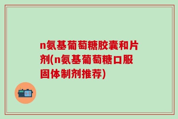 n氨基葡萄糖胶囊和片剂(n氨基葡萄糖口服固体制剂推荐)