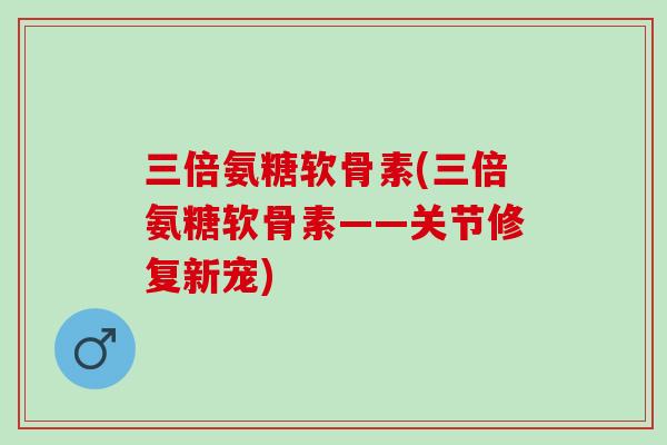 三倍氨糖软骨素(三倍氨糖软骨素——关节修复新宠)