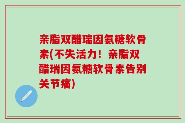 亲脂双醋瑞因氨糖软骨素(不失活力！亲脂双醋瑞因氨糖软骨素告别关节痛)