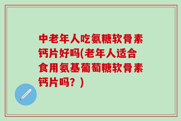 中老年人吃氨糖软骨素钙片好吗(老年人适合食用氨基葡萄糖软骨素钙片吗？)