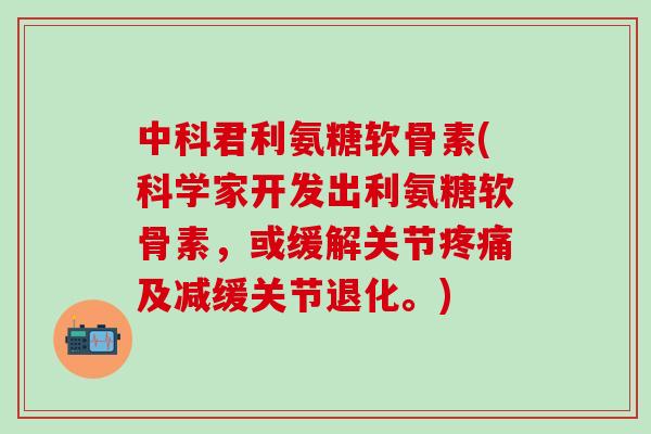 中科君利氨糖软骨素(科学家开发出利氨糖软骨素，或缓解关节疼痛及减缓关节退化。)