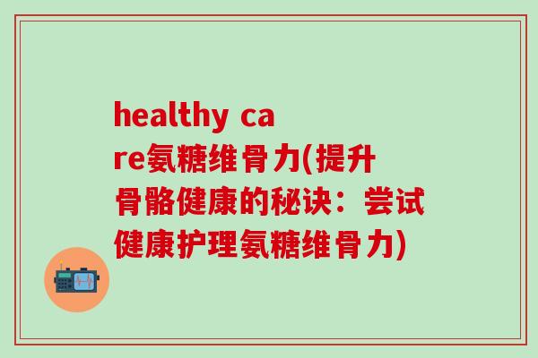 healthy care氨糖维骨力(提升骨骼健康的秘诀：尝试健康护理氨糖维骨力)