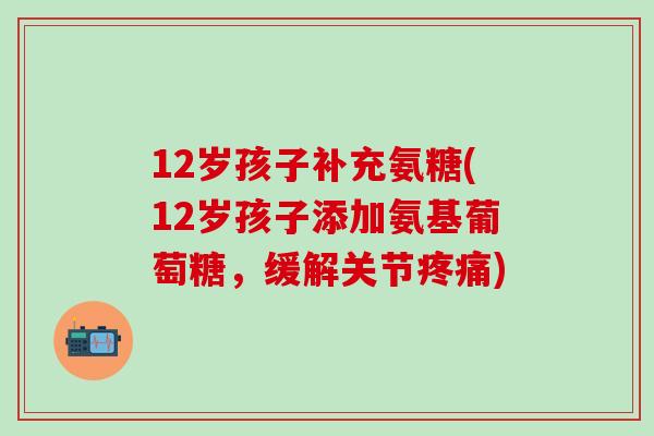12岁孩子补充氨糖(12岁孩子添加氨基葡萄糖，缓解关节疼痛)