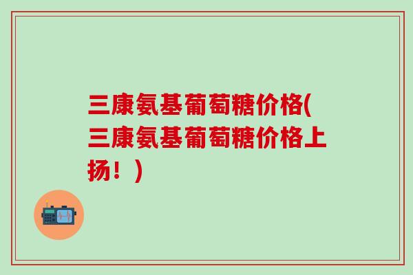 三康氨基葡萄糖价格(三康氨基葡萄糖价格上扬！)