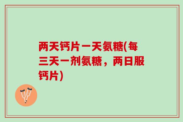 两天钙片一天氨糖(每三天一剂氨糖，两日服钙片)
