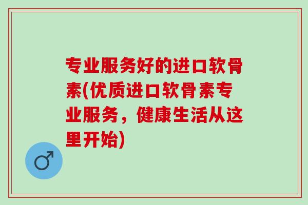 专业服务好的进口软骨素(优质进口软骨素专业服务，健康生活从这里开始)
