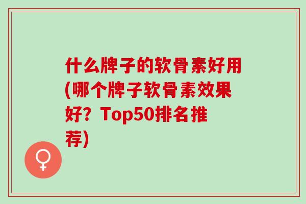 什么牌子的软骨素好用(哪个牌子软骨素效果好？Top50排名推荐)