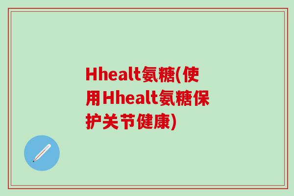 Hhealt氨糖(使用Hhealt氨糖保护关节健康)