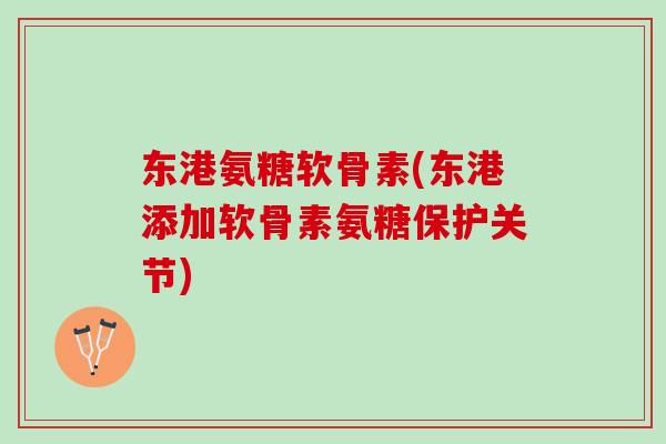 东港氨糖软骨素(东港添加软骨素氨糖保护关节)