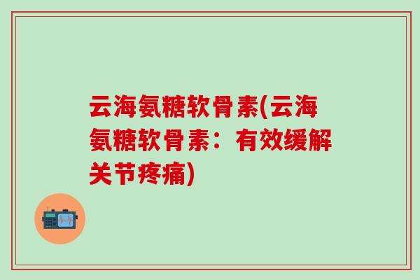 云海氨糖软骨素(云海氨糖软骨素:有效缓解关节) 云海氨糖软骨素(云海氨糖软骨素:有效缓解关节)