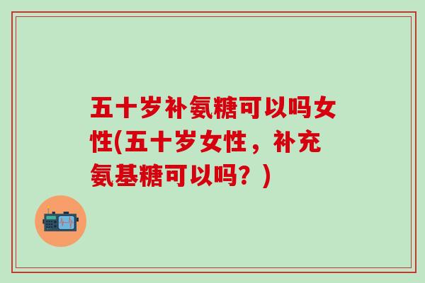五十岁补氨糖可以吗女性(五十岁女性，补充氨基糖可以吗？)