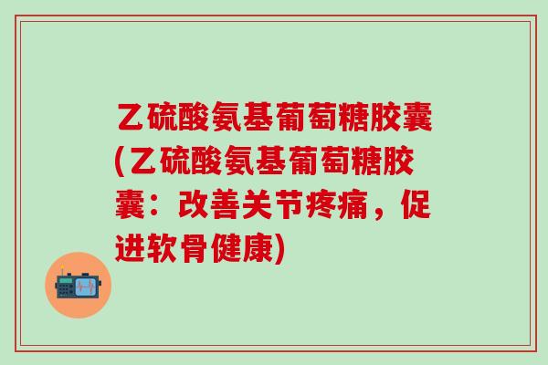 乙硫酸氨基葡萄糖胶囊(乙硫酸氨基葡萄糖胶囊：改善关节疼痛，促进软骨健康)