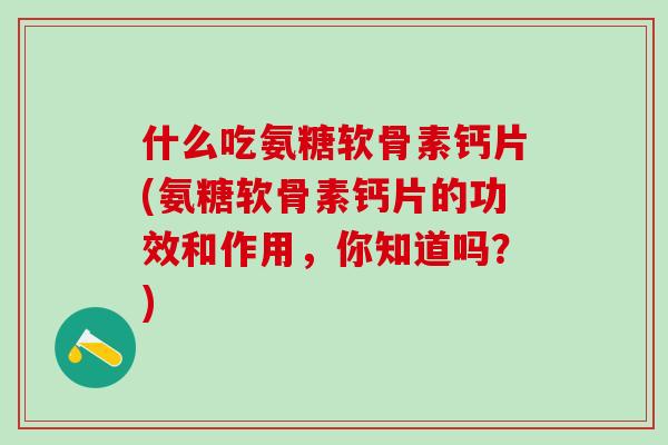 什么吃氨糖软骨素钙片(氨糖软骨素钙片的功效和作用，你知道吗？)
