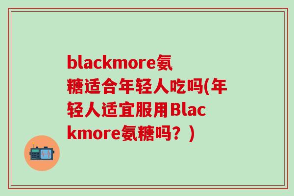 blackmore氨糖适合年轻人吃吗(年轻人适宜服用Blackmore氨糖吗？)