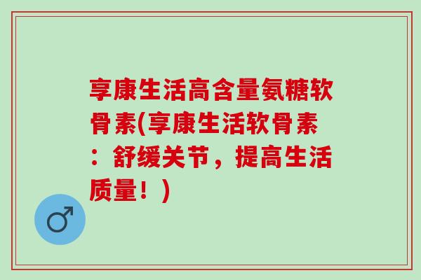 享康生活高含量氨糖软骨素(享康生活软骨素：舒缓关节，提高生活质量！)