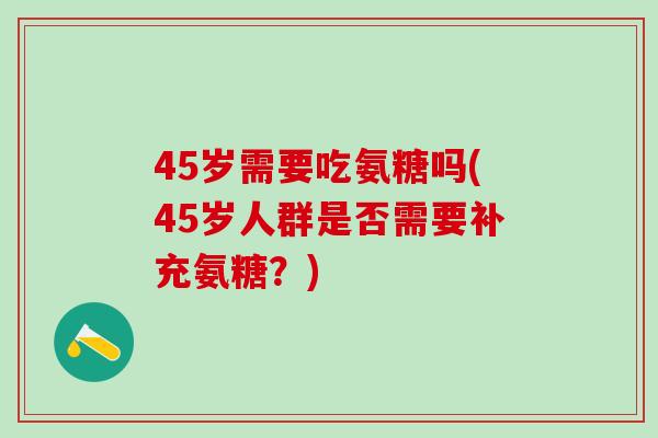 45岁需要吃氨糖吗(45岁人群是否需要补充氨糖？)