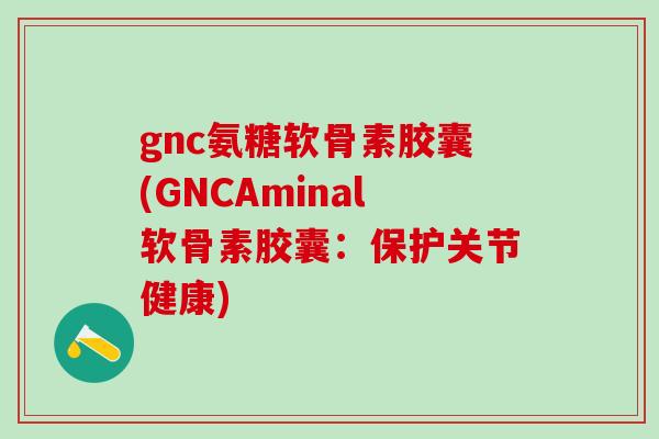 gnc氨糖软骨素胶囊(GNCAminal软骨素胶囊：保护关节健康)