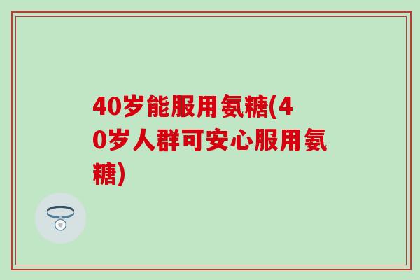 40岁能服用氨糖(40岁人群可安心服用氨糖)