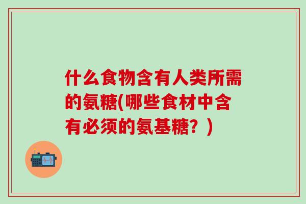 什么食物含有人类所需的氨糖(哪些食材中含有必须的氨基糖？)