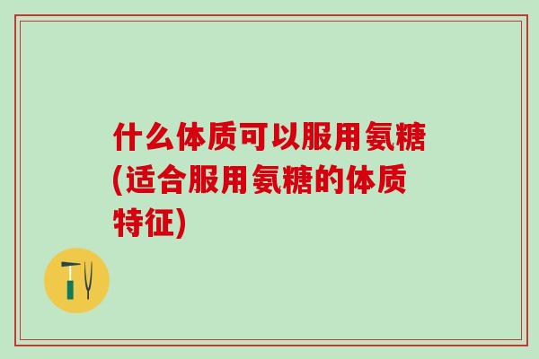 什么体质可以服用氨糖(适合服用氨糖的体质特征)