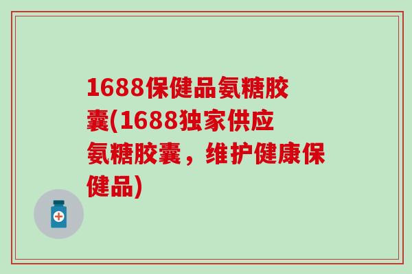 1688保健品氨糖胶囊(1688独家供应氨糖胶囊，维护健康保健品)