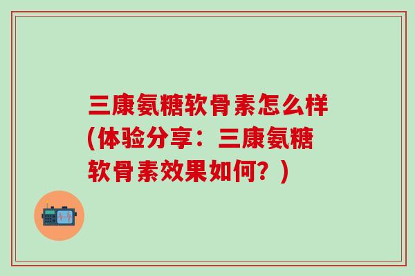 三康氨糖软骨素怎么样(体验分享：三康氨糖软骨素效果如何？)