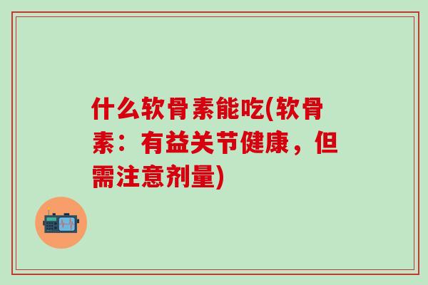 什么软骨素能吃(软骨素：有益关节健康，但需注意剂量)